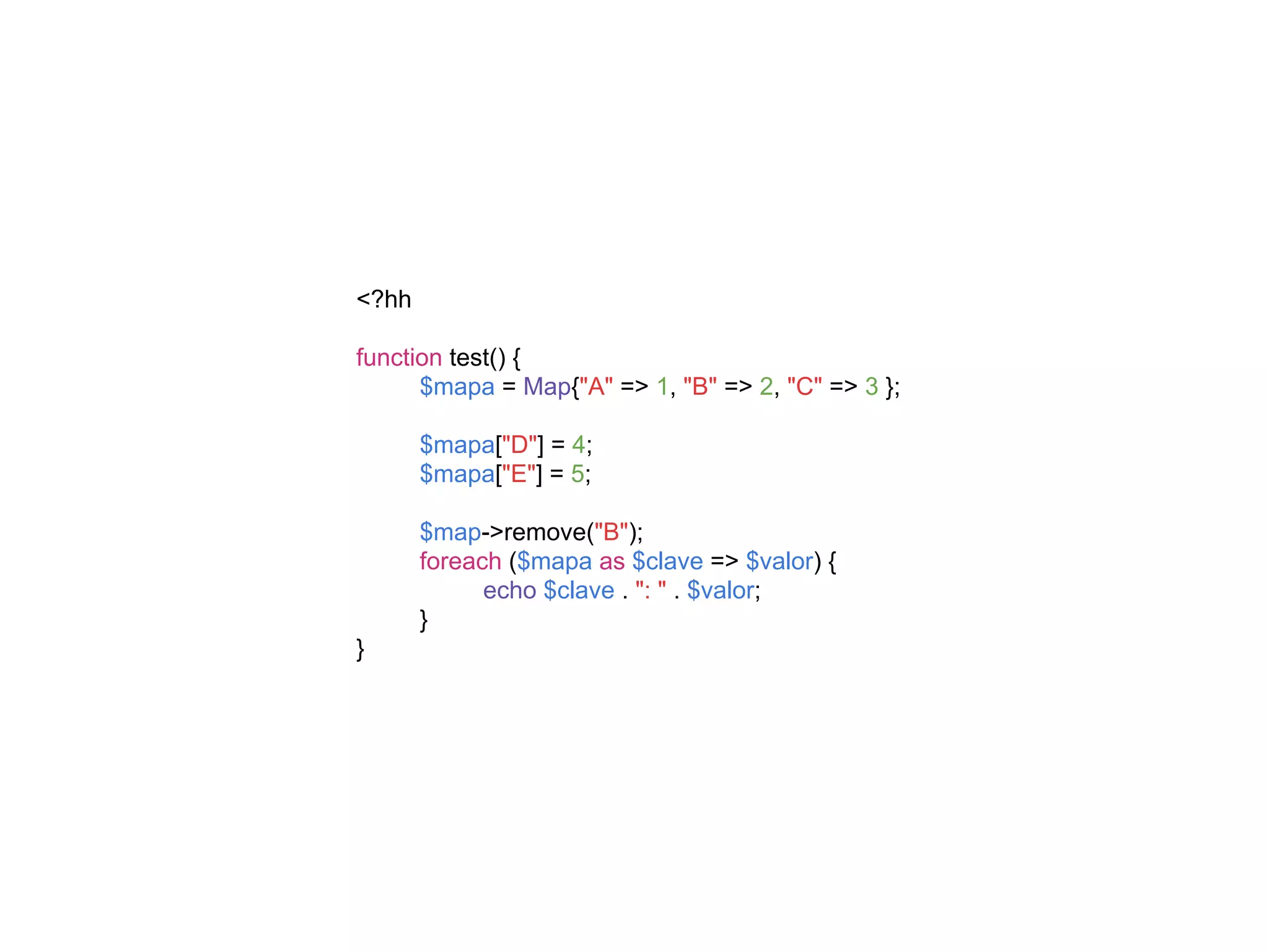 <?hh
function test() {
$mapa = Map{"A" => 1, "B" => 2, "C" => 3 };
$mapa["D"] = 4;
$mapa["E"] = 5;
$map->remove("B");
foreach ($mapa as $clave => $valor) {
echo $clave . ": " . $valor;
}
}
 