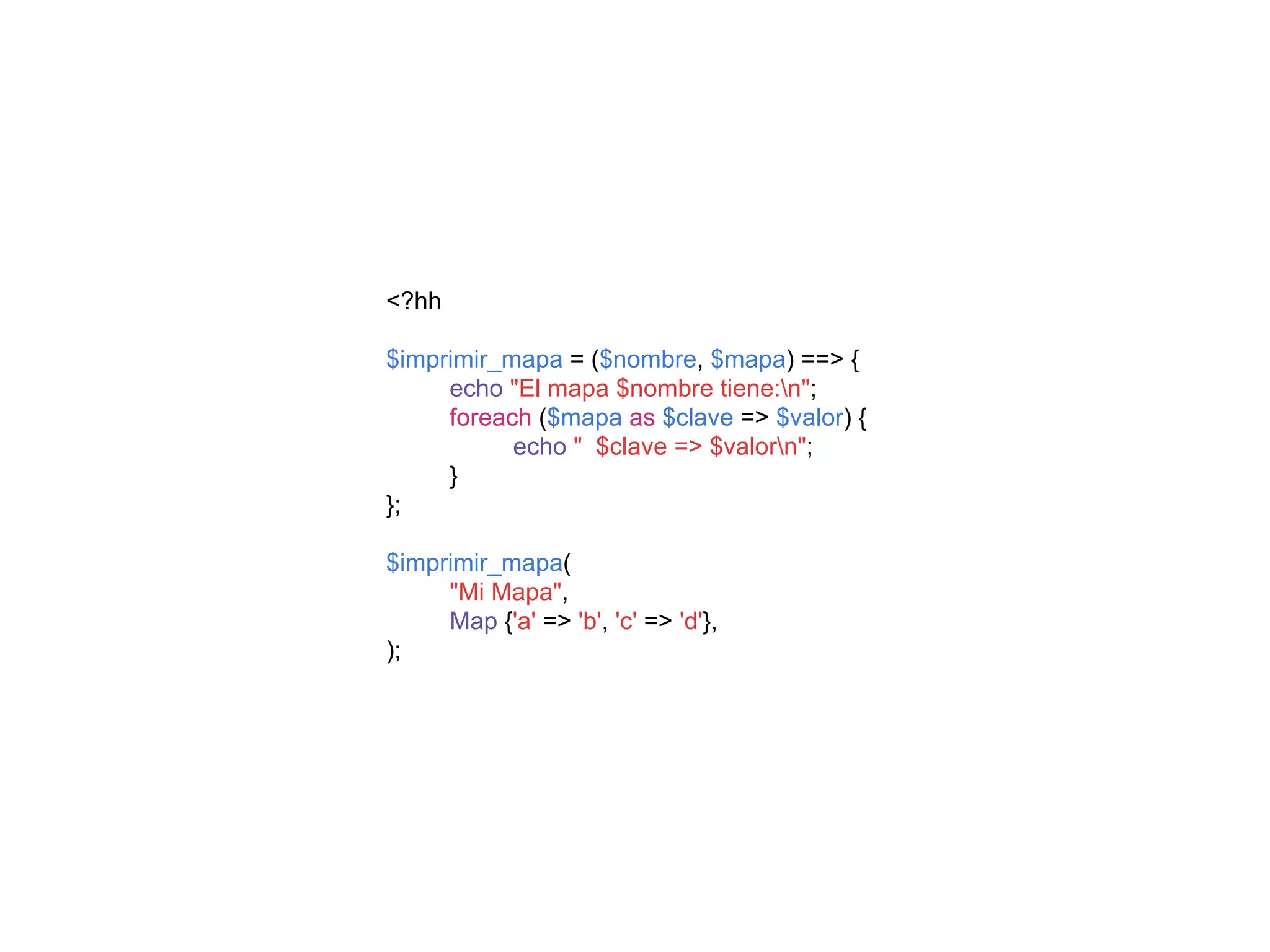 <?hh
$imprimir_mapa = ($nombre, $mapa) ==> {
echo "El mapa $nombre tiene:n";
foreach ($mapa as $clave => $valor) {
echo " $clave => $valorn";
}
};
$imprimir_mapa(
"Mi Mapa",
Map {'a' => 'b', 'c' => 'd'},
);
 