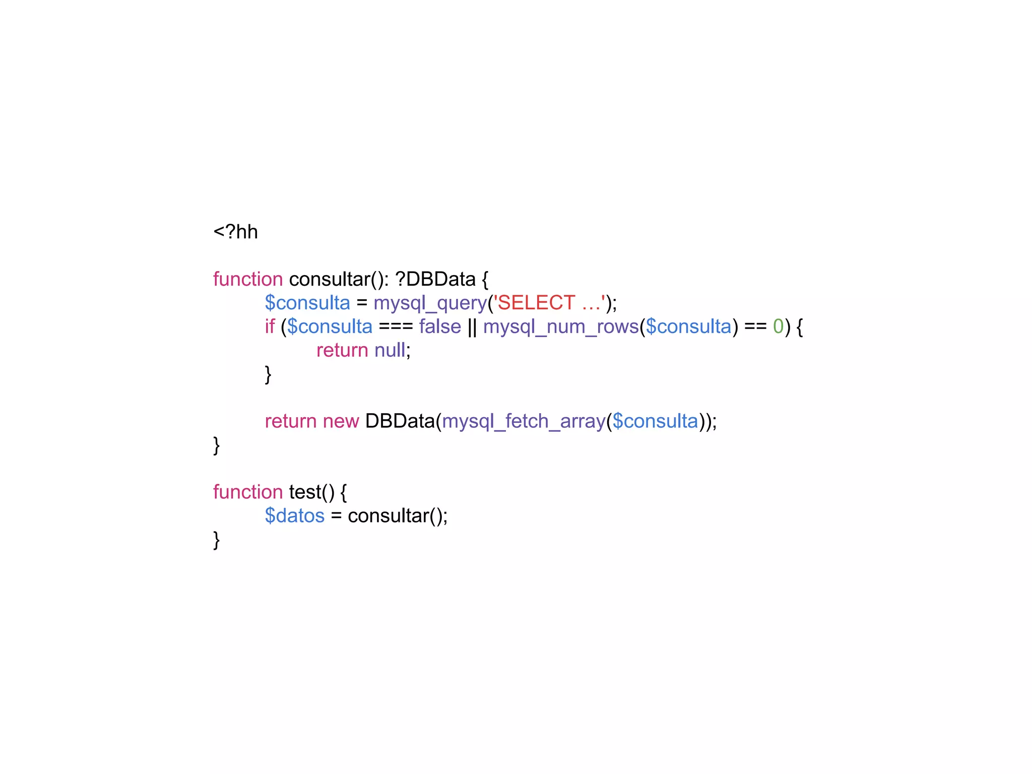 <?hh
function consultar(): ?DBData {
$consulta = mysql_query('SELECT …');
if ($consulta === false || mysql_num_rows($consulta) == 0) {
return null;
}
return new DBData(mysql_fetch_array($consulta));
}
function test() {
$datos = consultar();
}
 