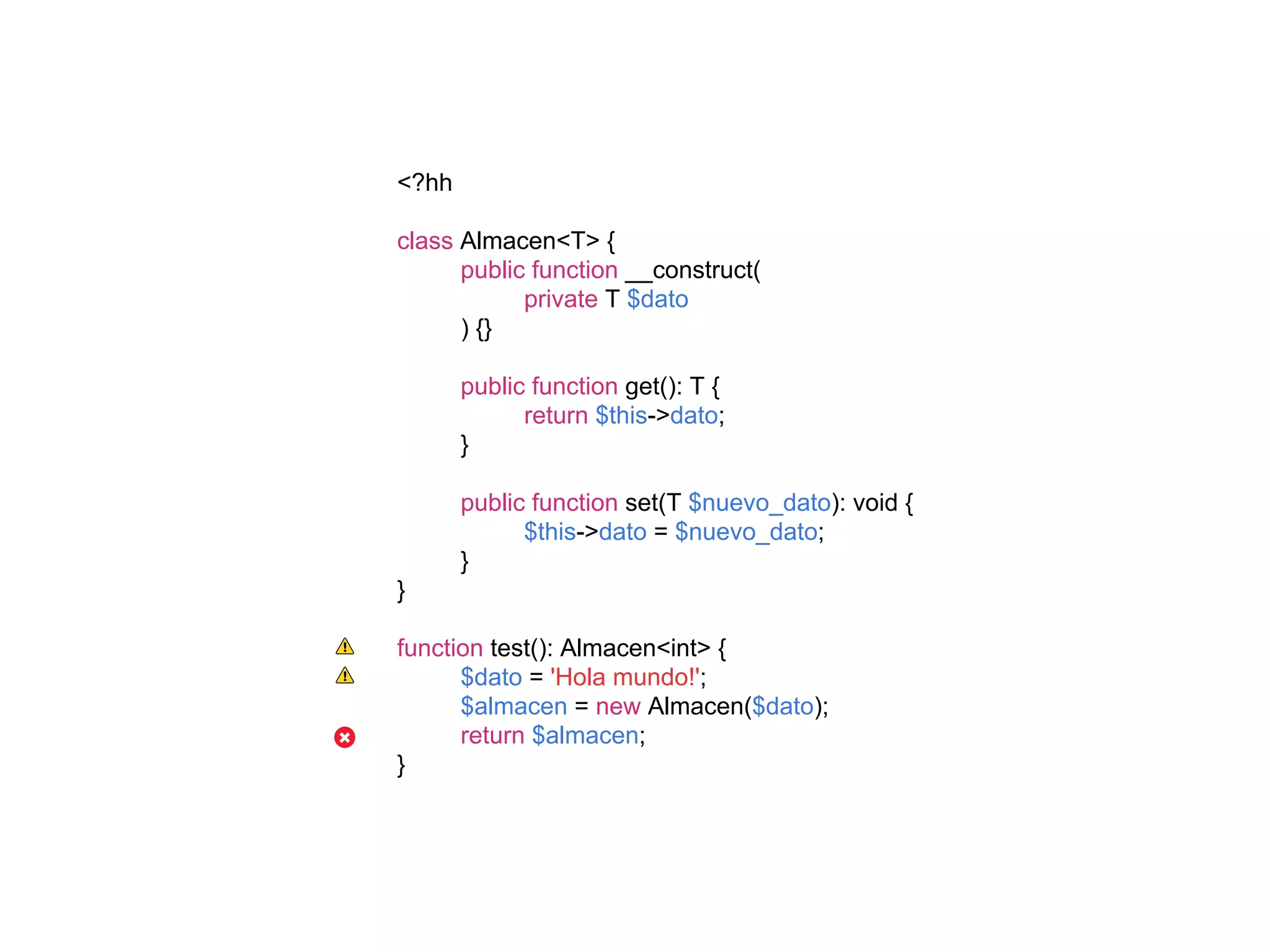 <?hh
class Almacen<T> {
public function __construct(
private T $dato
) {}
public function get(): T {
return $this->dato;
}
public function set(T $nuevo_dato): void {
$this->dato = $nuevo_dato;
}
}
function test(): Almacen<int> {
$dato = 'Hola mundo!';
$almacen = new Almacen($dato);
return $almacen;
}
 