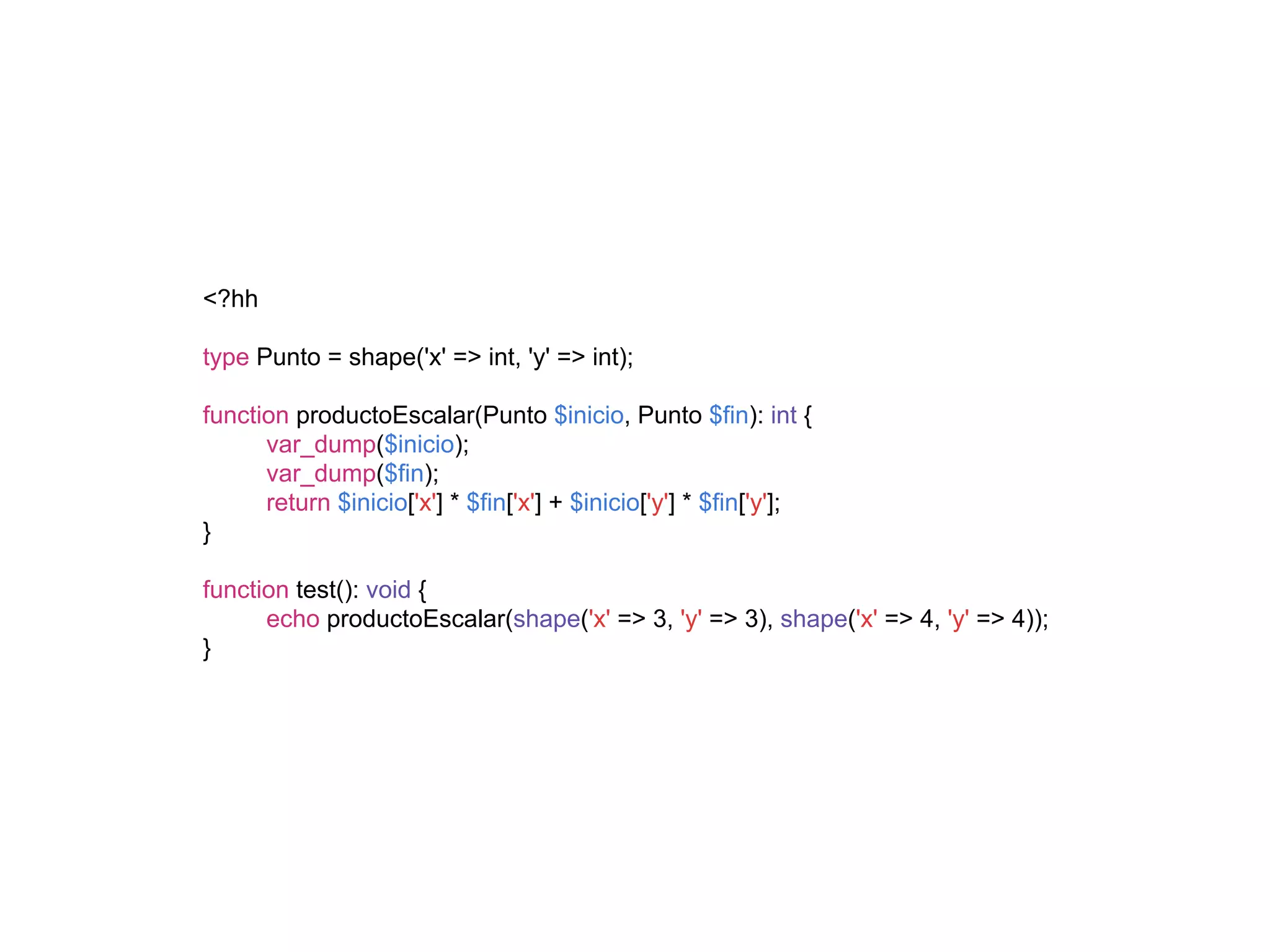<?hh
type Punto = shape('x' => int, 'y' => int);
function productoEscalar(Punto $inicio, Punto $fin): int {
var_dump($inicio);
var_dump($fin);
return $inicio['x'] * $fin['x'] + $inicio['y'] * $fin['y'];
}
function test(): void {
echo productoEscalar(shape('x' => 3, 'y' => 3), shape('x' => 4, 'y' => 4));
}
 