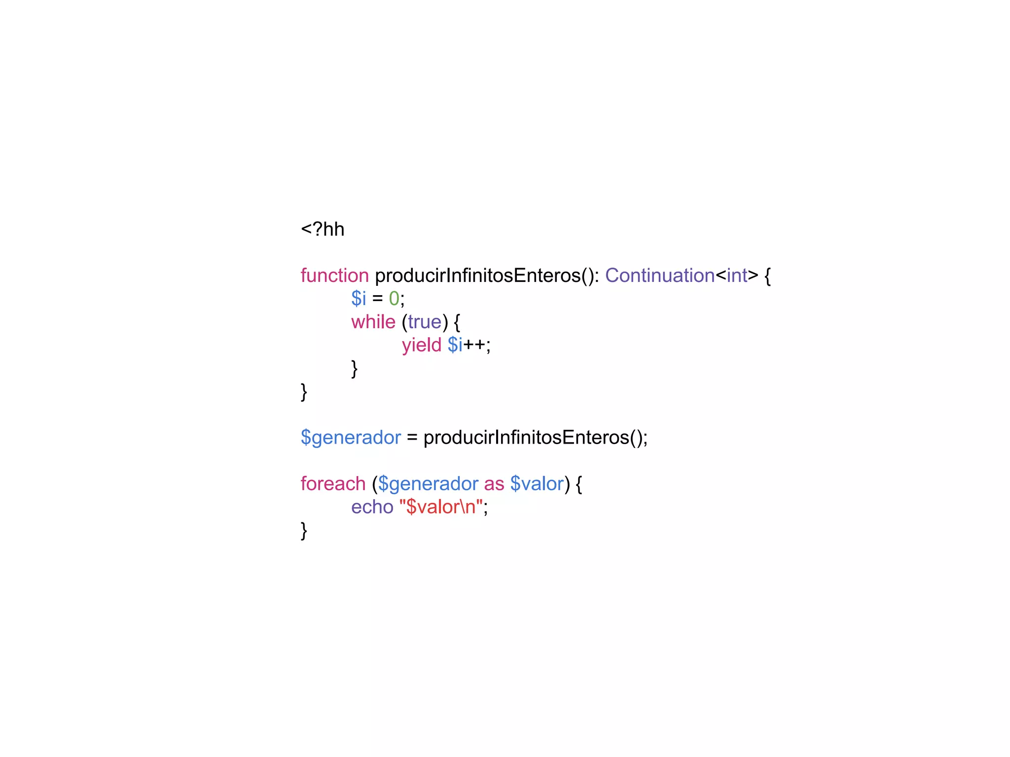 <?hh
function producirInfinitosEnteros(): Continuation<int> {
$i = 0;
while (true) {
yield $i++;
}
}
$generador = producirInfinitosEnteros();
foreach ($generador as $valor) {
echo "$valorn";
}
 