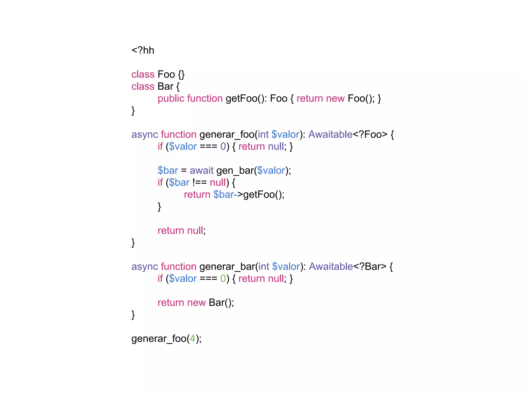 <?hh
class Foo {}
class Bar {
public function getFoo(): Foo { return new Foo(); }
}
async function generar_foo(int $valor): Awaitable<?Foo> {
if ($valor === 0) { return null; }
$bar = await gen_bar($valor);
if ($bar !== null) {
return $bar->getFoo();
}
return null;
}
async function generar_bar(int $valor): Awaitable<?Bar> {
if ($valor === 0) { return null; }
return new Bar();
}
generar_foo(4);
 