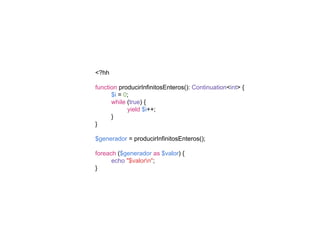 <?hh
function producirInfinitosEnteros(): Continuation<int> {
$i = 0;
while (true) {
yield $i++;
}
}
$generador = producirInfinitosEnteros();
foreach ($generador as $valor) {
echo "$valorn";
}
 