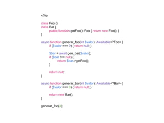 <?hh
class Foo {}
class Bar {
public function getFoo(): Foo { return new Foo(); }
}
async function generar_foo(int $valor): Awaitable<?Foo> {
if ($valor === 0) { return null; }
$bar = await gen_bar($valor);
if ($bar !== null) {
return $bar->getFoo();
}
return null;
}
async function generar_bar(int $valor): Awaitable<?Bar> {
if ($valor === 0) { return null; }
return new Bar();
}
generar_foo(4);
 