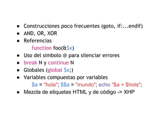 ● Construcciones poco frecuentes (goto, if:...endif)
● AND, OR, XOR
● Referencias
function foo(&$x)
● Uso del simbolo @ para silenciar errores
● break N y continue N
● Globales (global $x;)
● Variables compuestas por variables
$a = "hola"; $$a = "mundo"; echo "$a + $hola";
● Mezcla de etiquetas HTML y de código -> XHP
 