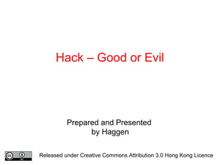 Hack – Good or Evil
Prepared and Presented
by Haggen
Released under Creative Commons Attribution 3.0 Hong Kong Licence
 