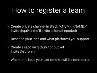 How to register a team
• Create private channel in Slack “<NUM>_<NAME>” 
Invite @quiker (he’ll invite others if needed)
• Describe your idea and what platforms you support
• Create a repo on github / bitbucket 
Invite @spronin
• When time is up your last commit will be considered
 