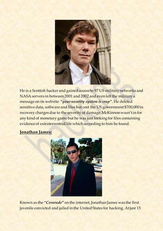 He is a Scottish hacker and gained access to 97 US militarynetworks and
NASA servers in between 2001 and 2002 and even left the military a
message on its website: “yoursecurity system is crap”. He deleted
sensitive data, software and files but cost the US government $700,000in
recovery charges due to the severity of damage.McKinnon wasn’tin for
any kind of monetary game but he was just looking for files containing
evidence of extraterrestrial life which according to him be found.
Jonathan James:
Known as the “Comrade” on the internet, Jonathan James was the first
juvenile convicted and jailed in the United States for hacking. Atjust 15
 