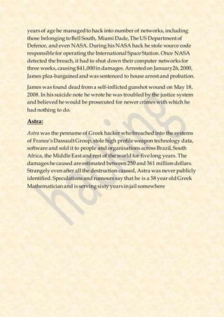 years of age he managedto hack into number of networks, including
those belonging toBell South, Miami Dade,The US Departmentof
Defence, and even NASA. During his NASA hack he stole source code
responsible for operating the International Space Station. Once NASA
detected the breach, it had to shut down their computer networks for
three weeks, causing $41,000in damages. Arrestedon January26, 2000,
James plea-bargainedand was sentenced to house arrestand probation.
James was found dead from a self-inflicted gunshot wound on May 18,
2008. In his suicide note he wrote he was troubled by the justice system
and believed he would be prosecuted for newer crimes with which he
had nothing to do.
Astra:
Astra was the penname of Greek hacker whobreached into the systems
of France’s DassaultGroup, stole high profile weapon technology data,
software and sold it to people and organisations across Brazil, South
Africa, the Middle Eastand rest of the world for five long years. The
damages he caused are estimated between 250 and 361 million dollars.
Strangely even after all the destruction caused, Astra was never publicly
identified. Speculations and rumours say that he is a 58 year old Greek
Mathematician and is serving sixty years in jail somewhere
 