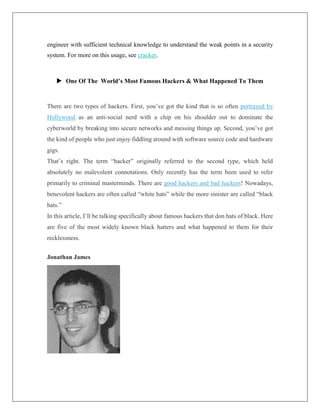 engineer with sufficient technical knowledge to understand the weak points in a security
system. For more on this usage, see cracker.
 One Of The World’s Most Famous Hackers & What Happened To Them
There are two types of hackers. First, you’ve got the kind that is so often portrayed by
Hollywood as an anti-social nerd with a chip on his shoulder out to dominate the
cyberworld by breaking into secure networks and messing things up. Second, you’ve got
the kind of people who just enjoy fiddling around with software source code and hardware
gigs.
That’s right. The term “hacker” originally referred to the second type, which held
absolutely no malevolent connotations. Only recently has the term been used to refer
primarily to criminal masterminds. There are good hackers and bad hackers! Nowadays,
benevolent hackers are often called “white hats” while the more sinister are called “black
hats.”
In this article, I’ll be talking specifically about famous hackers that don hats of black. Here
are five of the most widely known black hatters and what happened to them for their
recklessness.
Jonathan James
 