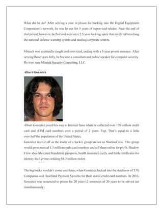 What did he do? After serving a year in prison for hacking into the Digital Equipment
Corporation’s network, he was let out for 3 years of supervised release. Near the end of
that period, however, he fled and went on a 2.5-year hacking spree that involved breaching
the national defense warning system and stealing corporate secrets.
Mitnick was eventually caught and convicted, ending with a 5-year prison sentence. After
serving those years fully, he became a consultant and public speaker for computer security.
He now runs Mitnick Security Consulting, LLC.
Albert Gonzalez
Albert Gonzalez paved his way to Internet fame when he collected over 170 million credit
card and ATM card numbers over a period of 2 years. Yep. That’s equal to a little
over half the population of the United States.
Gonzalez started off as the leader of a hacker group known as ShadowCrew. This group
would go on to steal 1.5 million credit card numbers and sell them online for profit. Shadow
Crew also fabricated fraudulent passports, health insurance cards, and birth certificates for
identity theft crimes totaling $4.3 million stolen.
The big bucks wouldn’t come until later, when Gonzalez hacked into the databases of TJX
Companies and Heartland Payment Systems for their stored credit card numbers. In 2010,
Gonzalez was sentenced to prison for 20 years (2 sentences of 20 years to be served out
simultaneously).
 