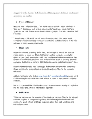 disapproval for the business itself. Examples of hacking groups that made headlines are
Anonymous and LulzSec.
 Types of Hacker
Hackers aren’t inherently bad — the word “hacker” doesn’t mean “criminal” or
“bad guy.” Geeks and tech writers often refer to “black hat,” “white hat,” and
“gray hat” hackers. These terms define different groups of hackers based on their
behavior.
The definition of the word “hacker” is controversial, and could mean either
someone who compromises computer security or a skilled developer in the free
software or open-source movements.
 Black Hats
Black-hat hackers, or simply “black hats,” are the type of hacker the popular
media seems to focus on. Black-hat hackers violate computer security for
personal gain (such as stealing credit card numbers or harvesting personal data
for sale to identity thieves) or for pure maliciousness (such as creating a botnet
and using that botnet to perform DDOS attacks against websites they don’t like.)
Black hats fit the widely-held stereotype that hackers are criminals performing
illegal activities for personal gain and attacking others. They’re the computer
criminals.
A black-hat hacker who finds a new, “zero-day” security vulnerability would sell it
to criminal organizations on the black market or use it to compromise computer
systems.
Media portrayals of black-hat hackers may be accompanied by silly stock photos
like the below one, which is intended as a parody.
 White Hats
White-hat hackers are the opposite of the black-hat hackers. They’re the “ethical
hackers,” experts in compromising computer security systems who use their
abilities for good, ethical, and legal purposes rather than bad, unethical, and
criminal purposes.
 