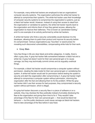 For example, many white-hat hackers are employed to test an organizations’
computer security systems. The organization authorizes the white-hat hacker to
attempt to compromise their systems. The white-hat hacker uses their knowledge
of computer security systems to compromise the organization’s systems, just as
a black hat hacker would. However, instead of using their access to steal from
the organization or vandalize its systems, the white-hat hacker reports back to
the organization and informs them of how they gained access, allowing the
organization to improve their defenses. This is known as “penetration testing,”
and it’s one example of an activity performed by white-hat hackers.
A white-hat hacker who finds a security vulnerability would disclose it to the
developer, allowing them to patch their product and improve its security before
it’s compromised. Various organizations pay “bounties” or award prizes for
revealing such discovered vulnerabilities, compensating white-hats for their work.
 Gray Hats
Very few things in life are clear black-and-white categories. In reality, there’s
often a gray area. A gray-hat hacker falls somewhere between a black hat and a
white hat. A gray hat doesn’t work for their own personal gain or to cause
carnage, but they may technically commit crimes and do arguably unethical
things.
For example, a black hat hacker would compromise a computer system without
permission, stealing the data inside for their own personal gain or vandalizing the
system. A white-hat hacker would ask for permission before testing the system’s
security and alert the organization after compromising it. A gray-hat hacker might
attempt to compromise a computer system without permission, informing the
organization after the fact and allowing them to fix the problem. While the gray-
hat hacker didn’t use their access for bad purposes, they compromised a security
system without permission, which is illegal.
If a gray-hat hacker discovers a security flaw in a piece of software or on a
website, they may disclose the flaw publically instead of privately disclosing the
flaw to the organization and giving them time to fix it. They wouldn’t take
advantage of the flaw for their own personal gain — that would be black-hat
behavior — but the public disclosure could cause carnage as black-hat hackers
tried to take advantage of the flaw before it was fixed.
 