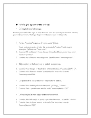  How to give a password to account
 Use length to your advantage.
Create a password that has eight or more characters since this is usually the minimum for most
password requirements. The longer the password the more secure it is likely to be
 Form a "random" sequence of words and/or letters.
Create a phrase or series of letter that is seemingly "random" but is easy to
remember. Call this your "base-word."
1. Example: My children are Jessie, Cassey, Michael and Jenny, so my base-word
becomes "jecamije".
2. Example: My first house was on Spooner Street becomes "houseonspooner".
 Add numbers to the base-word to make it more secure.
1. Example: Add the ages of the children to the end making it "jecamije22191612".
2. Example: Add the house number to the end of the base-word to create
"houseonspooner1500".
 Use punctuation and symbols to "complicate" it further.
1. Example: Add random punctuation to create "jecamije_22191612".
2. Example: Add a symbol to the word to make "houseonspooner#1500".
 Create complexity with upper and lowercase letters.
1. Example: Take advantage of adding capital letter to create "JeCaMiJe22191612".
2. Example: Add the house number to the end of the base-word to create
"houseonSpooner1500".
 