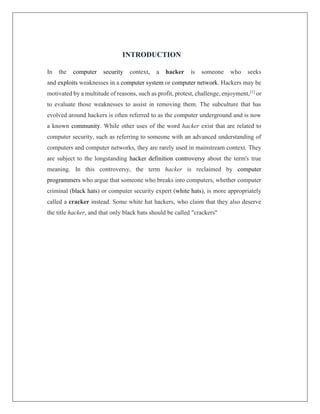 INTRODUCTION
In the computer security context, a hacker is someone who seeks
and exploits weaknesses in a computer system or computer network. Hackers may be
motivated by a multitude of reasons, such as profit, protest, challenge, enjoyment,[1]
or
to evaluate those weaknesses to assist in removing them. The subculture that has
evolved around hackers is often referred to as the computer underground and is now
a known community. While other uses of the word hacker exist that are related to
computer security, such as referring to someone with an advanced understanding of
computers and computer networks, they are rarely used in mainstream context. They
are subject to the longstanding hacker definition controversy about the term's true
meaning. In this controversy, the term hacker is reclaimed by computer
programmers who argue that someone who breaks into computers, whether computer
criminal (black hats) or computer security expert (white hats), is more appropriately
called a cracker instead. Some white hat hackers, who claim that they also deserve
the title hacker, and that only black hats should be called "crackers"
 
