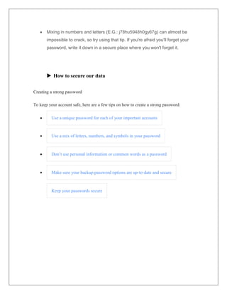  Mixing in numbers and letters (E.G.: j78hu5948h0gy67g) can almost be
impossible to crack, so try using that tip. If you're afraid you'll forget your
password, write it down in a secure place where you won't forget it.
 How to secure our data
Creating a strong password
To keep your account safe, here are a few tips on how to create a strong password:
 Use a unique password for each of your important accounts
 Use a mix of letters, numbers, and symbols in your password
 Don’t use personal information or common words as a password
 Make sure your backup password options are up-to-date and secure
Keep your passwords secure
 