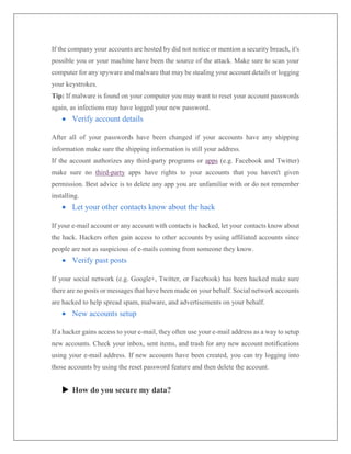 If the company your accounts are hosted by did not notice or mention a security breach, it's
possible you or your machine have been the source of the attack. Make sure to scan your
computer for any spyware and malware that may be stealing your account details or logging
your keystrokes.
Tip: If malware is found on your computer you may want to reset your account passwords
again, as infections may have logged your new password.
 Verify account details
After all of your passwords have been changed if your accounts have any shipping
information make sure the shipping information is still your address.
If the account authorizes any third-party programs or apps (e.g. Facebook and Twitter)
make sure no third-party apps have rights to your accounts that you haven't given
permission. Best advice is to delete any app you are unfamiliar with or do not remember
installing.
 Let your other contacts know about the hack
If your e-mail account or any account with contacts is hacked, let your contacts know about
the hack. Hackers often gain access to other accounts by using affiliated accounts since
people are not as suspicious of e-mails coming from someone they know.
 Verify past posts
If your social network (e.g. Google+, Twitter, or Facebook) has been hacked make sure
there are no posts or messages that have been made on your behalf. Social network accounts
are hacked to help spread spam, malware, and advertisements on your behalf.
 New accounts setup
If a hacker gains access to your e-mail, they often use your e-mail address as a way to setup
new accounts. Check your inbox, sent items, and trash for any new account notifications
using your e-mail address. If new accounts have been created, you can try logging into
those accounts by using the reset password feature and then delete the account.
 How do you secure my data?
 