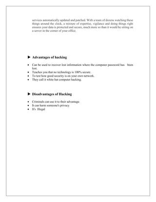 services automatically updated and patched. With a team of dozens watching these
things around the clock, a mixture of expertise, vigilance and doing things right
ensures your data is protected and secure, much more so than it would be sitting on
a server in the corner of your office.
 Advantages of hacking
 Can be used to recover lost information where the computer password has been
lost.
 Teaches you that no technology is 100% secure.
 To test how good security is on your own network.
 They call it white hat computer hacking.
 Disadvantages of Hacking
 Criminals can use it to their advantage.
 It can harm someone's privacy
 It's Illegal
 