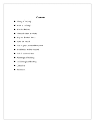 Contents
 History of Hacking
 What is Hacking?
 Who is Hacker?
 Famous Hackers in history
 Why do Hackers hack?
 Types of Hacker
 How to give a password to account
 What should do after Hacked
 How to secure our data
 Advantages of Hacking
 Disadvantages of Hacking
 Conclusion
 References
 