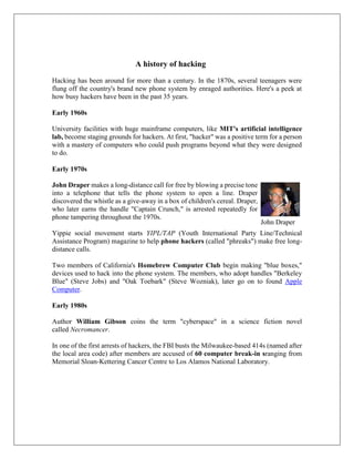 A history of hacking
Hacking has been around for more than a century. In the 1870s, several teenagers were
flung off the country's brand new phone system by enraged authorities. Here's a peek at
how busy hackers have been in the past 35 years.
Early 1960s
University facilities with huge mainframe computers, like MIT's artificial intelligence
lab, become staging grounds for hackers. At first, "hacker" was a positive term for a person
with a mastery of computers who could push programs beyond what they were designed
to do.
Early 1970s
John Draper makes a long-distance call for free by blowing a precise tone
into a telephone that tells the phone system to open a line. Draper
discovered the whistle as a give-away in a box of children's cereal. Draper,
who later earns the handle "Captain Crunch," is arrested repeatedly for
phone tampering throughout the 1970s.
Yippie social movement starts YIPL/TAP (Youth International Party Line/Technical
Assistance Program) magazine to help phone hackers (called "phreaks") make free long-
distance calls.
Two members of California's Homebrew Computer Club begin making "blue boxes,"
devices used to hack into the phone system. The members, who adopt handles "Berkeley
Blue" (Steve Jobs) and "Oak Toebark" (Steve Wozniak), later go on to found Apple
Computer.
Early 1980s
Author William Gibson coins the term "cyberspace" in a science fiction novel
called Necromancer.
In one of the first arrests of hackers, the FBI busts the Milwaukee-based 414s (named after
the local area code) after members are accused of 60 computer break-in sranging from
Memorial Sloan-Kettering Cancer Centre to Los Alamos National Laboratory.
John Draper
 