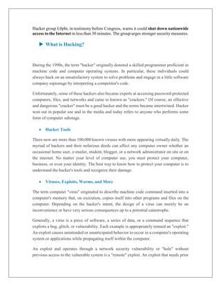 Hacker group L0pht, in testimony before Congress, warns it could shut down nationwide
access to the Internet in less than 30 minutes. The group urges stronger security measures.
 What is Hacking?
During the 1990s, the term "hacker" originally denoted a skilled programmer proficient in
machine code and computer operating systems. In particular, these individuals could
always hack on an unsatisfactory system to solve problems and engage in a little software
company espionage by interpreting a competitor's code.
Unfortunately, some of these hackers also became experts at accessing password-protected
computers, files, and networks and came to known as "crackers." Of course, an effective
and dangerous "cracker" must be a good hacker and the terms became intertwined. Hacker
won out in popular use and in the media and today refers to anyone who performs some
form of computer sabotage.
 Hacker Tools
There now are more than 100,000 known viruses with more appearing virtually daily. The
myriad of hackers and their nefarious deeds can affect any computer owner whether an
occasional home user, e-mailer, student, blogger, or a network administrator on site or on
the internet. No matter your level of computer use, you must protect your computer,
business, or even your identity. The best way to know how to protect your computer is to
understand the hacker's tools and recognize their damage.
 Viruses, Exploits, Worms, and More
The term computer "virus" originated to describe machine code command inserted into a
computer's memory that, on execution, copies itself into other programs and files on the
computer. Depending on the hacker's intent, the design of a virus can merely be an
inconvenience or have very serious consequences up to a potential catastrophe.
Generally, a virus is a piece of software, a series of data, or a command sequence that
exploits a bug, glitch, or vulnerability. Each example is appropriately termed an "exploit."
An exploit causes unintended or unanticipated behavior to occur in a computer's operating
system or applications while propagating itself within the computer.
An exploit and operates through a network security vulnerability or "hole" without
previous access to the vulnerable system is a "remote" exploit. An exploit that needs prior
 