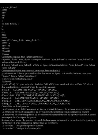 cat nom_fichier1 :
55555
4444
333
22
1
cat nom_fichier2 :
a
bb
ccc
dddd
eeeee
paste -d "+" nom_fichier1 nom_fichier2 :
55555+a
4444+bb
333+ccc
22+dddd
1+eeeee
Comment comparer deux fichiers entre eux ?
cmp nom_fichier1 nom_fichier2 : compare le fichier "nom_fichier1" et le fichier "nom_fichier2" et
indique s'ils sont différents.
diff nom_fichier1 nom_fichier2 : affiche les lignes différentes du fichier "nom_fichier1" et du fichier
"nom_fichier2"
Comment rechercher une chaîne de caractères dans un fichier ?
grep fournet /etc/aliases : permet de rechercher toutes les lignes contenant la chaîne de caractères
"fournet" dans le fichier "/etc/aliases"
fournet: fournet@toulouse.inra.fr
flo:fournet
grep MAXNQ *.f : pour rechercher la chaîne "MAXNQ" dans tous les fichiers suffixés ".f", c'est à
dire tous les fichiers sources Fortran du répertoire courant.
dfls3q.f:
PARAMETER( MAXQ2=MAXNQ+MAXNQ,
dfmmd3.f:
PARAMETER( MAXQ2=MAXNQ+MAXNQ,
dfmmd3.f:46 CALL DFCOM(NPARM,0,NCALL,MAXNQ,NQ2,
dfmmp3.f:
PARAMETER( MAXQ2=MAXNQ+MAXNQ,
dfmmp3.f:
CALL DFPDIA (NEL,II,JJ0,NQ2,MAXNQ2,AA,SIGMA)
dfmmp3.f:
CALL DFPBLK (NEL,II,JJ0,NQ2,MAXNQ2,AA,SIGMA)
Généralités sur les répertoires
Un répertoire est un fichier contenant un liste de noms de fichiers et de noms de sous-répertoires.
Un répertoire père : est un répertoire de niveau immédiatement supérieur au répertoire courant.
Un répertoire fils : est un répertoire de niveau immédiatement inférieur au répertoire courant. C'est un
sous-répertoire d'un répertoire parent.
Struture arborescente : Le premier niveau de l'arborescence est nommé la racine (root). On le désigne
par le slash (/). C'est le répertoire père de tous les répertoires.
Le caractère "." désigne le répertoire courant.
Le caractère ".." désigne le répertoire père.

 