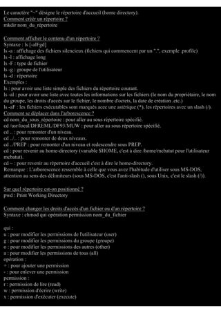 Le caractère "~" désigne le répertoire d'accueil (home directory).
Comment créér un répertoire ?
mkdir nom_du_répertoire
Comment afficher le contenu d'un répertoire ?
Syntaxe : ls [-alFgd]
ls -a : affichage des fichiers silencieux (fichiers qui commencent par un ".", exemple .profile)
ls -l : affichage long
ls -F : type de fichier
ls -g : groupe de l'utilisateur
ls -d : répertoire
Exemples :
ls : pour avoir une liste simple des fichiers du répertoire courant.
ls -al : pour avoir une liste avec toutes les informations sur les fichiers (le nom du propriétaire, le nom
du groupe, les droits d'accès sur le fichier, le nombre d'octets, la date de création .etc.)
ls -aF : les fichiers exécutables sont marqués acec une astérique (*), les répertoires avec un slash (/).
Comment se déplacer dans l'arborescence ?
cd nom_du_sous_répertoire : pour aller au sous répertoire spécifié.
cd /usr/local/DFREML/DF93/MUW : pour aller au sous répertoire spécifié.
cd .. : pour remonter d'un niveau.
cd ../.. : pour remonter de deux niveaux.
cd ../PREP : pour remonter d'un niveau et redescendre sous PREP.
cd : pour revenir au home-directory (variable $HOME, c'est à dire /home/mcbatut pour l'utilisateur
mcbatut).
cd ~ : pour revenir au répertoire d'accueil c'est à dire le home-directory.
Remarque : L'arborescence ressemble à celle que vous avez l'habitude d'utiliser sous MS-DOS,
attention au sens des délimiteurs (sous MS-DOS, c'est l'anti-slash (), sous Unix, c'est le slash (/)).
Sur quel répertoire est-on positionné ?
pwd : Print Working Directory
Comment changer les droits d'accès d'un fichier ou d'un répertoire ?
Syntaxe : chmod qui opération permission nom_du_fichier
qui :
u : pour modifier les permissions de l'utilisateur (user)
g : pour modifier les permissions du groupe (groupe)
o : pour modifier les permissions des autres (other)
a : pour modifier les permissions de tous (all)
opération :
+ : pour ajouter une permission
- : pour enlever une permission
permission :
r : permission de lire (read)
w : permission d'écrire (write)
x : permission d'exécuter (execute)

 