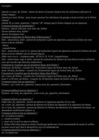 Exemples :
chmod a+r nom_du_fichier : donne les droits en lecture (read) à tous les utilisateurs (all) pour le
fichier indiqué.
chmod g-w nom_fichier : pour ne pas autoriser les utilisateurs du groupe à écrire (write) sur le fichier
indiqué.
chmod -R o-x nom_repertoire : l'option "-R" indique que le fichier indiqué est un répertoire.
Comment changer de propriétaire ?
Syntaxe : chown [-R] nom_user nom_du_fichier
chown mcbatut mon_fichier :
chown -R mcbatut essai :
Comment rechercher un fichier dans l'arborescence ?
find . -name kinou -print : permet de rechercher à partir du répertoire courant les fichiers de nom
kinou et de les afficher.
./kinou
./canards/kinou
find . -name kinou -exec ls -il : permet de rechercher à partir du répertoire courant les fichiers de nom
kinou et de les afficher sous le format long (l).
2064 -rwx-r-x-r-x 1 mcbatut etude 10716 Fv 21 15:43 ./canards/kinou
find . -name kinou -type d -print : permet de rechercher les fichiers de nom kinou et mais seulement
ceux qui sont de type directory (répertoire).
Comment ne visualiser que les premières lignes d'un fichier ?
head nom_du fichier : visualise les 10 premières lignes du fichier nom_du_fichier.
head -20 nom_du fichier : visualise les 20 premières lignes du fichier nom_du_fichier.
Comment ne visualiser que les dernières lignes d'un fichier ?
tail -l nom_du fichier : visualise les 10 dernières lignes du fichier nom_du_fichier.
head -l -n 20 nom_du fichier : visualise les 20 dernières lignes du fichier nom_du_fichier.
Comment copier tout un répertoire ?
Syntaxe : cp -r nom_du_repertoire_source nom_du_repertoire_destination
Comment déplacer tout un répertoire ?
Syntaxe : mv nom_du_repertoire_source nom_du_repertoire_destination
Comment détruire un répertoire ?
rmdir nom_du_répertoire : permet de détruire le répertoire spécifie s'il est vide.
rm -r nom_du_répertoire : permet de détruire les fichiers du répertoire et le répertoire lui-même.
rm -ir nom_du_répertoire : permet de détruire les fichiers du répertoire et le répertoire lui-même. en
demandant confirmation (option -i).
Comment archiver tout un répertoire ?
tar -cvf palmi.tar palmi :
c : création (create)
v : pour voir ce qu'il se passe (verbose)
f : fichier (file) dans lequel on stocke l'archivage (palmi.tar). Il est recommandé de mettre le suffixe
tar pour savoir qu'il faut le désarchiver avec la commande tar.
Comment désarchiver tout un répertoire ?
tar -xvf palmi.tar :

 