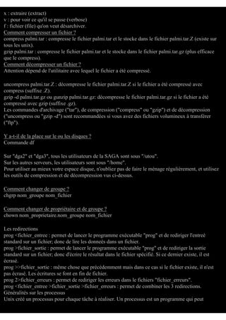 x : extraire (extract)
v : pour voir ce qu'il se passe (verbose)
f : fichier (file) qu'on veut désarchiver.
Comment compresser un fichier ?
compress palmi.tar : compresse le fichier palmi.tar et le stocke dans le fichier palmi.tar.Z (existe sur
tous les unix).
gzip palmi.tar : compresse le fichier palmi.tar et le stocke dans le fichier palmi.tar.gz (plus efficace
que le compress).
Comment décompresser un fichier ?
Attention dépend de l'utilitaire avec lequel le fichier a été compressé.
uncompress palmi.tar.Z : décompresse le fichier palmi.tar.Z si le fichier a été compressé avec
compress (suffixe .Z).
gzip -d palmi.tar.gz ou gunzip palmi.tar.gz: décompresse le fichier palmi.tar.gz si le fichier a été
compressé avec gzip (suffixe .gz).
Les commandes d'archivage ("tar"), de compression ("compress" ou "gzip") et de décompression
("uncompress ou "gzip -d") sont recommandées si vous avez des fichiers volumineux à transférer
("ftp").
Y a-t-il de la place sur le ou les disques ?
Commande df
Sur "dga2" et "dga3", tous les utilisateurs de la SAGA sont sous "/utou".
Sur les autres serveurs, les utilisateurs sont sous "/home".
Pour utiliser au mieux votre espace disque, n'oubliez pas de faire le ménage régulièrement, et utilisez
les outils de compression et de décompression vus ci-dessus.
Comment changer de groupe ?
chgrp nom_groupe nom_fichier
Comment changer de propriétaire et de groupe ?
chown nom_proprietaire.nom_groupe nom_fichier
Les redirections
prog <fichier_entree : permet de lancer le programme exécutable "prog" et de rediriger l'entreé
standard sur un fichier; donc de lire les donneés dans un fichier.
prog >fichier_sortie : permet de lancer le programme exécutable "prog" et de rediriger la sortie
standard sur un fichier; donc d'écrire le résultat dans le fichier spécifié. Si ce dernier existe, il est
écrasé.
prog >>fichier_sortie : même chose que précédemment mais dans ce cas si le fichier existe, il n'est
pas écrasé. Les écritures se font en fin de fichier.
prog 2>fichier_erreurs : permet de rediriger les erreurs dans le fichiers "fichier_erreurs".
prog <fichier_entree >fichier_sortie >fichier_erreurs : permet de combiner les 3 redirections.
Généralités sur les processus
Unix créé un processus pour chaque tâche à réaliser. Un processus est un programme qui peut

 