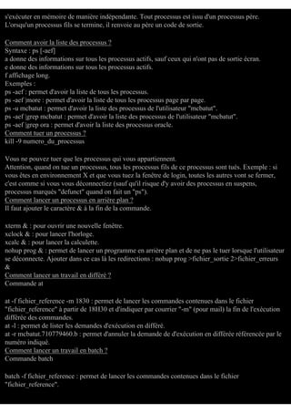 s'exécuter en mémoire de manière indépendante. Tout processus est issu d'un processus père.
L'orsqu'un processus fils se termine, il renvoie au père un code de sortie.
Comment avoir la liste des processus ?
Syntaxe : ps [-aef]
a donne des informations sur tous les processus actifs, sauf ceux qui n'ont pas de sortie écran.
e donne des informations sur tous les processus actifs.
f affichage long.
Exemples :
ps -aef : permet d'avoir la liste de tous les processus.
ps -aef |more : permet d'avoir la liste de tous les processus page par page.
ps -u mcbatut : permet d'avoir la liste des processus de l'utilisateur "mcbatut".
ps -aef |grep mcbatut : permet d'avoir la liste des processus de l'utilisateur "mcbatut".
ps -aef |grep ora : permet d'avoir la liste des processus oracle.
Comment tuer un processus ?
kill -9 numero_du_processus
Vous ne pouvez tuer que les processus qui vous appartiennent.
Attention, quand on tue un processus, tous les processus fils de ce processus sont tués. Exemple : si
vous êtes en environnement X et que vous tuez la fenêtre de login, toutes les autres vont se fermer,
c'est comme si vous vous déconnectiez (sauf qu'il risque d'y avoir des processus en suspens,
processus marqués "defunct" quand on fait un "ps").
Comment lancer un processus en arrière plan ?
Il faut ajouter le caractère & à la fin de la commande.
xterm & : pour ouvrir une nouvelle fenêtre.
xclock & : pour lancer l'horloge.
xcalc & : pour lancer la calculette.
nohup prog & : permet de lancer un programme en arrière plan et de ne pas le tuer lorsque l'utilisateur
se déconnecte. Ajouter dans ce cas là les redirections : nohup prog >fichier_sortie 2>fichier_erreurs
&
Comment lancer un travail en différé ?
Commande at
at -f fichier_reference -m 1830 : permet de lancer les commandes contenues dans le fichier
"fichier_reference" à partir de 18H30 et d'indiquer par courrier "-m" (pour mail) la fin de l'exécution
différée des commandes.
at -l : permet de lister les demandes d'exécution en différé.
at -r mcbatut.710779460.b : permet d'annuler la demande de d'exécution en différée référencée par le
numéro indiqué.
Comment lancer un travail en batch ?
Commande batch
batch -f fichier_reference : permet de lancer les commandes contenues dans le fichier
"fichier_reference".

 