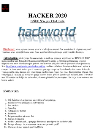 HACKER 2020
ISSUE N°6, par Clad Strife

Disclaimer: vous agissez comme vous le voulez je ne saurais être tenu (ni moi, ni personne, sauf
vous) des actes immodérés que vous ferez avec les informations qui vont vous être fournies.

Introduction: c'est sympa de recevoir des e-mails de gens qui apprécient les 'HACKER 2020',
mais quand je leur demande s'ils connaissent les autres zines, la réponse reste presque toujours
négative: ces zines sont lus un peu partout sauf sur mon site; allez savoir pourquoi: alors je mets ce
lien: http://www.multimania.com/hackworldclan, voilà ça m'évitera d'avoir une boite mail pleine à
craquer. Je tiens aussi à dire, que si vous avez pas pigé ce qui est écrit dans le zine ça sert à rien de
vous casser le crâne dessus, soit vous n'avez pas le niveau requis (les zines deviennent de plus en plus
compliqué je l'avoue), ou bien c'est que je fais des fautes grosses comme des maisons, mais le fruit de
mes déductions est l'objet de recherches, alors en général c'est pas trop ça. Sur ce je vous souhaite une
bonne lecture.

SOMMAIRE:
1.
2.
3.
4.
5.
6.
7.
8.
9.
10.
11.

OS: Windows 3.x n'est pas un système d'exploitation.
Sécurisez-vous et sécurisez votre réseau
Les sniffers
Spoofing
Attaques par Telnet
Scanners
Programmation: virus en .bat
Failles de sécurité
Hades, Cracker Jack...: perçage de mots de passe pour les stations Unix
Proxys: changer de proxy ou en mettre un ça sert à quoi?
Quelques textes traduits par Clad Strife

 
