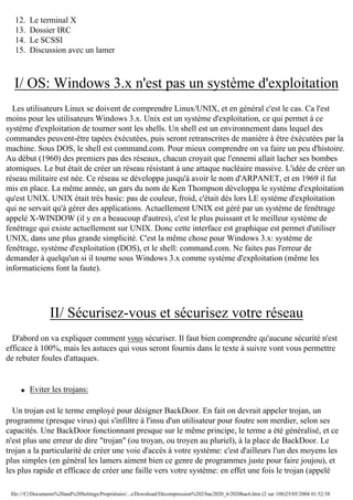 12.
13.
14.
15.

Le terminal X
Dossier IRC
Le SCSSI
Discussion avec un lamer

I/ OS: Windows 3.x n'est pas un système d'exploitation
Les utilisateurs Linux se doivent de comprendre Linux/UNIX, et en général c'est le cas. Ca l'est
moins pour les utilisateurs Windows 3.x. Unix est un système d'exploitation, ce qui permet à ce
système d'exploitation de tourner sont les shells. Un shell est un environnement dans lequel des
commandes peuvent-être tapées éxécutées, puis seront retranscrites de manière à être éxécutées par la
machine. Sous DOS, le shell est command.com. Pour mieux comprendre on va faire un peu d'histoire.
Au début (1960) des premiers pas des réseaux, chacun croyait que l'ennemi allait lacher ses bombes
atomiques. Le but était de créer un réseau résistant à une attaque nucléaire massive. L'idée de créer un
réseau militaire est née. Ce réseau se développa jusqu'à avoir le nom d'ARPANET, et en 1969 il fut
mis en place. La même année, un gars du nom de Ken Thompson développa le système d'exploitation
qu'est UNIX. UNIX était très basic: pas de couleur, froid, c'était dès lors LE système d'exploitation
qui ne servait qu'à gérer des applications. Actuellement UNIX est géré par un système de fenêtrage
appelé X-WINDOW (il y en a beaucoup d'autres), c'est le plus puissant et le meilleur système de
fenêtrage qui existe actuellement sur UNIX. Donc cette interface est graphique est permet d'utiliser
UNIX, dans une plus grande simplicité. C'est la même chose pour Windows 3.x: système de
fenêtrage, système d'exploitation (DOS), et le shell: command.com. Ne faites pas l'erreur de
demander à quelqu'un si il tourne sous Windows 3.x comme système d'exploitation (même les
informaticiens font la faute).

II/ Sécurisez-vous et sécurisez votre réseau
D'abord on va expliquer comment vous sécuriser. Il faut bien comprendre qu'aucune sécurité n'est
efficace à 100%, mais les astuces qui vous seront fournis dans le texte à suivre vont vous permettre
de rebuter foules d'attaques.

q

Eviter les trojans:

Un trojan est le terme employé pour désigner BackDoor. En fait on devrait appeler trojan, un
programme (presque virus) qui s'infiltre à l'insu d'un utilisateur pour foutre son merdier, selon ses
capacités. Une BackDoor fonctionnant presque sur le même principe, le terme a été généralisé, et ce
n'est plus une erreur de dire "trojan" (ou troyan, ou troyen au pluriel), à la place de BackDoor. Le
trojan a la particularité de créer une voie d'accès à votre système: c'est d'ailleurs l'un des moyens les
plus simples (en général les lamers aiment bien ce genre de programmes juste pour faire joujou), et
les plus rapide et efficace de créer une faille vers votre système: en effet une fois le trojan (appelé
file:///C|/Documents%20and%20Settings/Propriétaire/...s/Download/Décompression%202/hac2020_6/2020hac6.htm (2 sur 108)25/05/2004 01:52:58

 