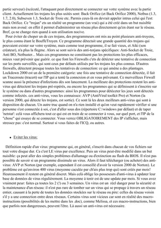 partie serveur) éxcécuté, l'attaquant peut directement se connecter sur votre système avec la partie
client. Actuellement les trojans les plus usités sont: Back Orifice (et Back Orifice 2000), Netbus (1.3,
1.7, 2.0), Subseven 1.3, Socket de Troie etc. Parmis ceux-là on devrait appeler intrus celui qui l'est:
Back Orifice. Ce "trojan" ets un réalité un programme (un vrai) qui a été créé dans un but nuisible
mais non avoué: en effet il permet d'administrer un réseau plus directement qu'en étant sur le réseau.
Bref, ça ne change rien quand à son utilisation nocive.
Pour éviter de choper un de ces trojans, des programmeurs ont mis au point plusieurs anti-troyens,
le plus connu étant le BouffeTroyen. Ce programme détectait une grande quantité des trojans qui
pouvaient exister sur votre système, mais comme tout programme, il se fait vieux, et Aiki (son
créateur), n'a plus la flegme. Alors se sont suivis des anti-torjans spécifiques: Anti-Socket de Troie,
Anti BO, Netbuster... Mais ces programmes ne constituent pas les protections les plus efficaces,
mieux vaut prévenir que guérir. ce que font les Firewalls c'ets de détécter une tentative de connection
sur les ports surveillés, qui sont ceux par défauts utilisés par les trojans les plus connus. D'autres
firewalls, détectent presque toutes les tentatives de connection: ce qui amène a des plantages.
Lockdown 2000 est un de la première catégorie: une fois une tentative de connection détectée, il fait
un Traceroute (tracert) sur l'IP qui a tenté la connexion et en vous prévenant. Ce merveilleux Firwall
scanne aussi la présence d'infections dès son lancement. La meilleure des protections restent les antivirus qui détectent les trojans pré-repérés, ou encore les programmes qui se définissent à s'inscrire sur
le système ou dans d'autres programmes: ainsi les programmes pour détéceter les jeux sont détectés
comme infectés. ces anti-virus, vous les connaissez: AVP (AntiViral toolkit Pro) et Norton (la
version 2000, qui détecte les trojans, est sortie). Ce sont là les deux meilleurs anti-virus qui sont à
disposition de chacun. Un autre truc quand on n'a rien installé et qu'on veut rapidement vérifier si une
personne s'est connectée à soi, c'est d'aller sous dos (répertoire C:windows par défaut) et de taper
'netstat': celà vous affichera tout ce qui est en train de se connecter à vous, sur quel port, et l'IP de la
"chose" qui essaye de se connecter. Vous verrez OBLIGATOIREMENT des IP s'afficher, mais
stressez pas: c'est normal. Surtout si vous faites de l'ICQ, ou autres.

q

Eviter les virus:

Définition rapide d'un virus: programme qui, en général, s'inscrit dans chacun de vos fichiers sur
tout votre disque dur. Ca c'est LE virus par excellence. Puis un virus peut-être modifié dans un but
nuisible: ça peut aller des simples problèmes d'allumage ou d'extinction au flash du BIOS. Il n'est pas
possible de savoir si un programme dissimule un virus. Alors il faut télécharger (ou acheter) des antivirus: AVP et Norton (par exemple, cependant il est conseillé d'avoir la version 2000 de Norton). Le
problème est qu'environ 400 virus (moyenne caculée par ch'ais plus trop qui) sont créés par mois!
Heureusement il restent en général discret. Mais celà oblige les posseseurs d'anti-virus à updater leur
base de données de virus régulièrement. La moyenne à tenir est de une update par mois. Si vous avez
vraiment peur: faites ça toutes les 2 (!) ou 3 semaines. Un virus est un réel danger pour la sécurité et
la maintenance d'un réseau: il n'est pas rare de tomber sur un virus qui se propage à travers un réseau
entier, causant à la perte de toutes les données stockées sur le réseau ou pire: celles du réseau voisin
s'il y a une connection entre deux réseaux. Certains virus sont vicieux car sont en réalité des macroinstructions (possibilités de les mettre dans les .doc), comme Melissa, et ces macro-instructions, bien
que parfois non dangereuses, peuvent l'être. Là aussi un anti-virus est nécessaire.

 