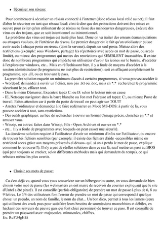 q

Sécuriser son réseau:

Pour commencer à sécuriser un réseau connecté à l'internet (donc réseau local relié au net), il faut
d'abor le sécuriser en tant que réseau local: c'est-à-dire que des protections doivent être mises en
oeuvre pour éviter qu'un utilisateur de ce réseau ne fasse des manoeuvres dangereuses, éxécute des
virus ou des trojans, que ce soit intentionnel ou inintentionnel.
Le problème des virus est trojan est traité plus haut. Donc on va traiter des erreurs demanipulations
ou attaques voulues, de l'intérieur du réseau. Le premier danger est le fait qu'un utiolisateur puisse
avoir accès à chaque poste en réseau (dont le serveur), depuis un seul poste. Mettez alors des
restrictions (exemple: sous Windows, partagez les répertoires avec accès en mot de passe, ou accès
limité), ou mieux: des programmes qui mettes des restrictions qui SEMBLENT incassables. Il existe
donc de nombreux programmes qui empêche un utilisateur d'avoir les icones sur le bureau, d'accéder
à l'explorateur windows, etc... Mais en réflechissant bien, il y a foule de moyens d'accéder à la
session administrateur (le programme ne met plus de restrictions): soit en effaçant complètement le
programme, ses .dll, ou en trouvant le pass.
La première solution requeirt un minimum d'accès à certains programmes, si vosu pouvez accéder à:
- Wordpad: demandez à ouvrir un fichier, non pas .txt ou .doc, mais en *.* recherchez le programme
sécurisant le pc, effacez tout.
- Dans le menu Démarrer, Executer: tapez C: ou D: selon le lecteur mis en cause
- IE, Netscape navigator: dans la barre blanche ou l'on met l'adresse url tapez: C:, ou mieux: Poste de
travail. Faites attention car à partir du poste de travail on peut agir sur TOUT!
- Arretez l'ordinateur et demandez à le faire redémarrer en Mode MS-DOS: à partir de là, vous
pouvez accéder à tout, sans restrictions.
- Des outils graphiques: au lieu de rechercher à ouvrir un format d'image précis, cherchez en *.* et
amusez vous.
- Winzip, ou autres: faites dans Winzip, File - Open Archives et ouvrez en *.*
- etc... Il y a foule de programmes avec lesquels on peut casser une sécurité.
La deuxième solution requiert à l'utilisateur d'avoir un minimum d'infos sur l'utilisateur, ou encore
de trouver les fichiers sensibles (par exemple: il existe des fichiers d'aide -accessibles même en
restricted acces grâce aux moyens présentés ci dessus- qui, si on a perdu le mot de passe, explique
comment le retrouver!!). Il n'y a pas de réelles solutions dans ce cas là, sauf mettre un pass au BIOS
(qui peut toujours se cracker, selon différentes méthodes mais qui demandent du temps), ce qui
rebutera même les plus avertis.

q

Choisir ses mots de passe:

Ca c'est déjà vu, quand vous vous souscrivez sur un hébergeur ou autre, on vous demande de bien
choisir votre mot de passe (les webmasters en ont marre de recevoir du courrier expliquant que le site
d'Untel a été piraté). Il est conseillé (parfois obligatoire) de prendre un mot de passe à plus de 6, 8 ou
9 lettres. Le 3/4 des utilisateurs font l'erreur de prendre un mot de passe qui correspond à quelque
chose: un pseudo, un nom de famille, le nom du chat... Un bon dico, permet à tous les lamers (ceux
qui utilisent des crack pass pour satisfaire leurs besoins de soumissions mazochistes et débiles, en
hackant des serveurs de pauvre gars qui font chier personnes) de trouver ce pass. Il est conseillé de
prendre un password avec: majuscules, minuscules, chiffres.
Ex: RuY54gHEt

 