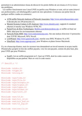 permettent à un administrateur réseau de découvrir les points faibles de son réseau et s'il s'y trouve
des problèmes.
Les sniffers fonctionnent sous Linux/UNIX ou parfois sous Windows et sont, soit en vente (réservé
aux professionels), soit téléchargeable à partir de sites spécialisés. Ci-dessous une petite liste de
quelques sniffers vendus en commerce:
q

q

q

q

q
q

ATM sniffer Network Analyzer of Network Associates: http://www.networkassociates.com/,
il décode plus de 250 protocoles (!).
Shomiti Systems Century LAN Analyzer: http://www.shomiti.com/, supporte le standard
ethernet et marche sous Windows 95/98, NT.
PacketView de Klos Technologies: ftp.klos.com/demo/pvdemo.zip, ce sniffer est basé sur
DOS, idéal pour les environnements ethernet.
Network Probe 8000: http://www.netcommcorp.com/, fais une analyse d'environ 13 protocoles
dont TCP/IP, Microsoft, NFS, Novell.
LANWatch: http://www.guesswork.com/, marche sous DOS, Windows 9x et NT.
EtherPeek: http://www.aggroup.com/, pour Windows et plates formes Macintosh.

Il y en a beaucoup d'autres, mais les recenser tous demanderait un travail monstre et un peu inutile.
D'autant plus qu'après la liste des sniffers payants, voici les non-payants, comme dis plus haut, plus
pour UNIX que pour Windows:
q

Esniff: c'est un sniffer programmé en C, basé sur UNIX, dont les codes sources sont
disponibles un peu partout. Mais en voici le code source:

/* Esniff.c */
#include <stdio.h>
#include <ctype.h>
#include <string.h>
#include
#include
#include
#include
#include
#include
#include

<sys/time.h>
<sys/file.h>
<sys/stropts.h>
<sys/signal.h>
<sys/types.h>
<sys/socket.h>
<sys/ioctl.h>

#include
#include
#include
#include

<net/if.h>
<net/nit_if.h>
<net/nit_buf.h>
<net/if_arp.h>

#include <netinet/in.h>

 