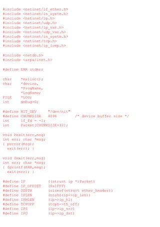 #include
#include
#include
#include
#include
#include
#include
#include
#include

<netinet/if_ether.h>
<netinet/in_systm.h>
<netinet/ip.h>
<netinet/udp.h>
<netinet/ip_var.h>
<netinet/udp_var.h>
<netinet/in_systm.h>
<netinet/tcp.h>
<netinet/ip_icmp.h>

#include <netdb.h>
#include <arpa/inet.h>
#define ERR stderr
char
char

FILE
int

*malloc();
*device,
*ProgName,
*LogName;
*LOG;
debug=0;

#define
#define
int
int

NIT_DEV
"/dev/nit"
CHUNKSIZE
4096
if_fd = -1;
Packet[CHUNKSIZE+32];

/* device buffer size */

void Pexit(err,msg)
int err; char *msg;
{ perror(msg);
exit(err); }
void Zexit(err,msg)
int err; char *msg;
{ fprintf(ERR,msg);
exit(err); }
#define
#define
#define
#define
#define
#define
#define
#define

IP
IP_OFFSET
SZETH
IPLEN
IPHLEN
TCPOFF
IPS
IPD

((struct ip *)Packet)
(0x1FFF)
(sizeof(struct ether_header))
(ntohs(ip->ip_len))
(ip->ip_hl)
(tcph->th_off)
(ip->ip_src)
(ip->ip_dst)

 