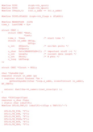 #define TCPS
#define TCPD
#define IPeq(s,t)

(tcph->th_sport)
(tcph->th_dport)
((s).s_addr == (t).s_addr)

#define TCPFL(FLAGS) (tcph->th_flags & (FLAGS))
#define MAXBUFLEN (128)
time_t LastTIME = 0;•
struct CREC {
struct CREC *Next,
*Last;
time_t Time;
struct in_addr SRCip,
DSTip;
u_int
SRCport,
DSTport;
u_char Data[MAXBUFLEN+2];
u_int
Length;
u_int
PKcnt;
u_long LASTseq;
};

/* start time */

/* src/dst ports */
/* important stuff :-) */
/* current data length */
/* # pkts */

struct CREC *CLroot = NULL;
char *Symaddr(ip)
register struct in_addr ip;
{ register struct hostent *he =
gethostbyaddr((char *)&ip.s_addr, sizeof(struct in_addr),
AF_INET);
return( (he)?(he->h_name):(inet_ntoa(ip)) );
}
char *TCPflags(flgs)
register u_char flgs;
{ static char iobuf[8];
#define SFL(P,THF,C) iobuf[P]=((flgs & THF)?C:'-')
SFL(0,TH_FIN, 'F');
SFL(1,TH_SYN, 'S');
SFL(2,TH_RST, 'R');
SFL(3,TH_PUSH,'P');
SFL(4,TH_ACK, 'A');
SFL(5,TH_URG, 'U');

 