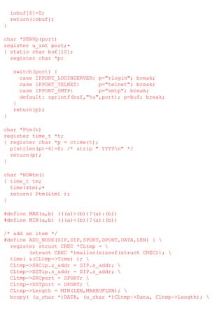 iobuf[6]=0;
return(iobuf);
}
char *SERVp(port)
register u_int port;•
{ static char buf[10];
register char *p;
switch(port) {
case IPPORT_LOGINSERVER: p="rlogin"; break;
case IPPORT_TELNET:
p="telnet"; break;
case IPPORT_SMTP:
p="smtp"; break;
default: sprintf(buf,"%u",port); p=buf; break;
}
return(p);
}
char *Ptm(t)
register time_t *t;
{ register char *p = ctime(t);
p[strlen(p)-6]=0; /* strip " YYYYn" */
return(p);
}
char *NOWtm()
{ time_t tm;
time(&tm);•
return( Ptm(&tm) );
}
#define MAX(a,b) (((a)>(b))?(a):(b))
#define MIN(a,b) (((a)<(b))?(a):(b))
/* add an item */
#define ADD_NODE(SIP,DIP,SPORT,DPORT,DATA,LEN) { 
register struct CREC *CLtmp = 
(struct CREC *)malloc(sizeof(struct CREC)); 
time( &(CLtmp->Time) ); 
CLtmp->SRCip.s_addr = SIP.s_addr; 
CLtmp->DSTip.s_addr = DIP.s_addr; 
CLtmp->SRCport = SPORT; 
CLtmp->DSTport = DPORT; 
CLtmp->Length = MIN(LEN,MAXBUFLEN); 
bcopy( (u_char *)DATA, (u_char *)CLtmp->Data, CLtmp->Length); 

 