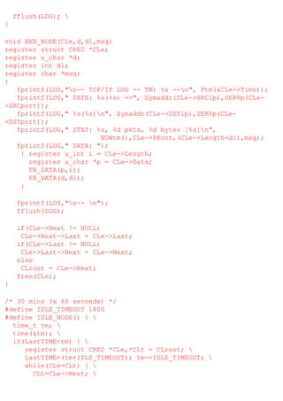 fflush(LOG); 
}
void END_NODE(CLe,d,dl,msg)
register struct CREC *CLe;
register u_char *d;
register int dl;
register char *msg;
{
fprintf(LOG,"n-- TCP/IP LOG -- TM: %s --n", Ptm(&CLe->Time));
fprintf(LOG," PATH: %s(%s) =>", Symaddr(CLe->SRCip),SERVp(CLe>SRCport));
fprintf(LOG," %s(%s)n", Symaddr(CLe->DSTip),SERVp(CLe>DSTport));
fprintf(LOG," STAT: %s, %d pkts, %d bytes [%s]n",
NOWtm(),CLe->PKcnt,(CLe->Length+dl),msg);
fprintf(LOG," DATA: ");
{ register u_int i = CLe->Length;
register u_char *p = CLe->Data;
PR_DATA(p,i);
PR_DATA(d,dl);
}
fprintf(LOG,"n-- n");
fflush(LOG);
if(CLe->Next != NULL)
CLe->Next->Last = CLe->Last;
if(CLe->Last != NULL)
CLe->Last->Next = CLe->Next;
else
CLroot = CLe->Next;
free(CLe);
}
/* 30 mins (x 60 seconds) */
#define IDLE_TIMEOUT 1800
#define IDLE_NODE() { 
time_t tm; 
time(&tm); 
if(LastTIME<tm) { 
register struct CREC *CLe,*CLt = CLroot; 
LastTIME=(tm+IDLE_TIMEOUT); tm-=IDLE_TIMEOUT; 
while(CLe=CLt) { 
CLt=CLe->Next; 

 
