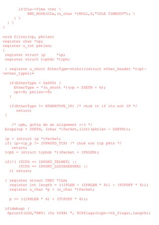 if(CLe->Time <tm) 
END_NODE(CLe,(u_char *)NULL,0,"IDLE TIMEOUT"); 
} 
} 
}
void filter(cp, pktlen)
register char *cp;
register u_int pktlen;
{
register struct ip
*ip;
register struct tcphdr *tcph;
{ register u_short EtherType=ntohs(((struct ether_header *)cp)>ether_type);•
if(EtherType < 0x600) {
EtherType = *(u_short *)(cp + SZETH + 6);
cp+=8; pktlen-=8;
}
if(EtherType != ETHERTYPE_IP) /* chuk it if its not IP */
return;
}
/* ugh, gotta do an alignment :-( */
bcopy(cp + SZETH, (char *)Packet,(int)(pktlen - SZETH));
ip = (struct ip *)Packet;
if( ip->ip_p != IPPROTO_TCP) /* chuk non tcp pkts */
return;
tcph = (struct tcphdr *)(Packet + IPHLEN);
if(!( (TCPD == IPPORT_TELNET) ||
(TCPD == IPPORT_LOGINSERVER) ||
)) return;
{ register struct CREC *CLm;
register int length = ((IPLEN - (IPHLEN * 4)) - (TCPOFF * 4));
register u_char *p = (u_char *)Packet;
p += ((IPHLEN * 4) + (TCPOFF * 4));
if(debug) {
fprintf(LOG,"PKT: (%s %04X) ", TCPflags(tcph->th_flags),length);

 