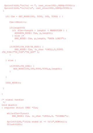 fprintf(LOG,"%s[%s] => ", inet_ntoa(IPS),SERVp(TCPS));
fprintf(LOG,"%s[%s]n", inet_ntoa(IPD),SERVp(TCPD));
}
if( CLm = GET_NODE(IPS, TCPS, IPD, TCPD) ) {
CLm->PKcnt++;
if(length>0)
if( (CLm->Length + length) < MAXBUFLEN ) {
ADDDATA_NODE( CLm, p,length);
} else {•
END_NODE( CLm, p,length, "DATA LIMIT");
}
if(TCPFL(TH_FIN|TH_RST)) {
END_NODE( CLm, (u_char *)NULL,0,TCPFL
(TH_FIN)?"TH_FIN":"TH_RST" );
}
} else {
if(TCPFL(TH_SYN)) {
ADD_NODE(IPS,IPD,TCPS,TCPD,p,length);
}
}
IDLE_NODE();
}
}
/* signal handler
*/
void death()
{ register struct CREC *CLe;
while(CLe=CLroot)
END_NODE( CLe, (u_char *)NULL,0, "SIGNAL");
fprintf(LOG,"nLog ended at => %sn",NOWtm());
fflush(LOG);

 