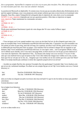 fois ce programme. Aujourd'hui le compteur est à zéro et je ne peuc plus rien faire. Pire, Microsoft ne peut (ou
ne veut) rien faire pour moi. Avez vous une solution? Anonyme.
La position de Microsoft est déplorable. Et comme nous n'avons pas pu non plus obtenir plus d'informations de la
part du support technique, nous vous proposons notre propre solution que nous avons trouvée en éxaminant votre
disquette. Sous Dos, copiez l'intégralité de la disquette dans le répertoire de votre choix avec la commande
XCOPY A: nom_répertoire (répondre par oui aux questions posées). Allez dans ce répertoire en tapant
nom_répertoire Tapez maintenant les commandes suivantes:
MD ^~
ATTRIB +R +H ^~
MD _~
ATTRIB + R+H _~
Works peut maintenant fonctionner à partir de votre disque dur! Si vous voulez l'effacer, tapez:
ATTRIB -R -H ^~
RD ^~
ATTRIB -R -H _~
RD _~
- Vous naviguez sur le net, quand soudain vous voyez un site dont l'url est: (je dis n'importe quoi mais c'est
pour un exemple) http://www.multimania.com/08/tioto/info/user/index.htm. A première vue cela ressemble à un
url comme un autre un peu long, mais des url long y'en a partout, me direz-vous! Eh ben, petite astuce si le mec
se débrouille pas trop bien pour faire ses pages: vous remettez l'url en retirant à chaque fois un segment ce qui
donnera http://www.multimania.com/08/tioto/info/user/ et vous tapez: enter... soit le navigateur affiche: erreur ,
soit il affiche accès interdit, soit il vous met à une page html, ou bien encore (et c'est là que ça nous intéresse) il
vous mets des répertoires. Des répertoires? Oui... En faisant cette manip vous avez environ 1/3 ou un 1/4 des
sites qui vous mettront tout ce qui est passé en ftp. C'est à dire même des images non visibles sur le site, ou des
liens que l'on ne voit pas sur le site, etc... Imaginez que vous tombez sur un site cochon qui n'en a pas l'air! Hein?
Mais si la manip marche pas continuez à retirer des segments jusqu'à arriver au serveur!
- Accéder au compte ftp d'un site: prenons l'exemple d'un site quelconque! Je prends: http://www.hackers.com
qui est un site vachement merdique. En allant sur son compte ftp par cet url: ftp://www.hacker.com on a: Current
directory is /
bin/
pub/

Wed Oct 30 00:00:00 1996 Directory
Tue Jun 3 00:00:00 1997 Directory

alors on évolue en cliquant sur pub et on trouve des trucs de hack! Ce que le site lui même ne laisse pas paraître!
cela donne:
Current directory is /pub
Up to higher level directory
acrobat/
Tue Dec 17 00:00:00 1996 Directory
doc/
Mon Oct 10 00:00:00 1994 Directory
mac/
Fri Jul 25 00:00:00 1997 Directory
msdos/
Mon Mar 4 00:00:00 1996 Directory
phoenix/
Thu Jan 19 00:00:00 1995 Directory
text_files/
Thu Dec 22 00:00:00 1994 Directory
users/
Sat Nov 14 01:20:00 1998 Directory
windows/
Tue Jun 3 00:00:00 1997 Directory
et si on va dans msdos on a:

 