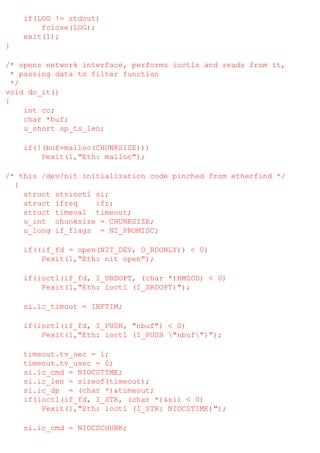 if(LOG != stdout)
fclose(LOG);
exit(1);
}
/* opens network interface, performs ioctls and reads from it,
* passing data to filter function
*/
void do_it()
{
int cc;
char *buf;
u_short sp_ts_len;
if(!(buf=malloc(CHUNKSIZE)))
Pexit(1,"Eth: malloc");
/* this /dev/nit initialization code pinched from etherfind */
{
struct strioctl si;
struct ifreq
ifr;
struct timeval timeout;
u_int chunksize = CHUNKSIZE;
u_long if_flags = NI_PROMISC;
if((if_fd = open(NIT_DEV, O_RDONLY)) < 0)
Pexit(1,"Eth: nit open");
if(ioctl(if_fd, I_SRDOPT, (char *)RMSGD) < 0)
Pexit(1,"Eth: ioctl (I_SRDOPT)");
si.ic_timout = INFTIM;
if(ioctl(if_fd, I_PUSH, "nbuf") < 0)
Pexit(1,"Eth: ioctl (I_PUSH "nbuf")");
timeout.tv_sec = 1;
timeout.tv_usec = 0;
si.ic_cmd = NIOCSTIME;
si.ic_len = sizeof(timeout);
si.ic_dp = (char *)&timeout;
if(ioctl(if_fd, I_STR, (char *)&si) < 0)
Pexit(1,"Eth: ioctl (I_STR: NIOCSTIME)");
si.ic_cmd = NIOCSCHUNK;

 