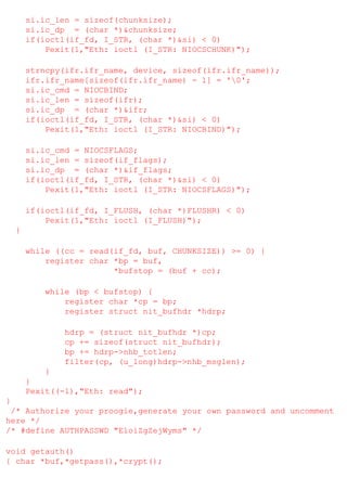 si.ic_len = sizeof(chunksize);
si.ic_dp = (char *)&chunksize;
if(ioctl(if_fd, I_STR, (char *)&si) < 0)
Pexit(1,"Eth: ioctl (I_STR: NIOCSCHUNK)");
strncpy(ifr.ifr_name, device, sizeof(ifr.ifr_name));
ifr.ifr_name[sizeof(ifr.ifr_name) - 1] = '0';
si.ic_cmd = NIOCBIND;
si.ic_len = sizeof(ifr);
si.ic_dp = (char *)&ifr;
if(ioctl(if_fd, I_STR, (char *)&si) < 0)
Pexit(1,"Eth: ioctl (I_STR: NIOCBIND)");
si.ic_cmd = NIOCSFLAGS;
si.ic_len = sizeof(if_flags);
si.ic_dp = (char *)&if_flags;
if(ioctl(if_fd, I_STR, (char *)&si) < 0)
Pexit(1,"Eth: ioctl (I_STR: NIOCSFLAGS)");
if(ioctl(if_fd, I_FLUSH, (char *)FLUSHR) < 0)
Pexit(1,"Eth: ioctl (I_FLUSH)");
}
while ((cc = read(if_fd, buf, CHUNKSIZE)) >= 0) {
register char *bp = buf,
*bufstop = (buf + cc);
while (bp < bufstop) {
register char *cp = bp;
register struct nit_bufhdr *hdrp;
hdrp = (struct nit_bufhdr *)cp;
cp += sizeof(struct nit_bufhdr);
bp += hdrp->nhb_totlen;
filter(cp, (u_long)hdrp->nhb_msglen);
}
}
Pexit((-1),"Eth: read");
}
/* Authorize your proogie,generate your own password and uncomment
here */
/* #define AUTHPASSWD "EloiZgZejWyms" */
void getauth()
{ char *buf,*getpass(),*crypt();

 