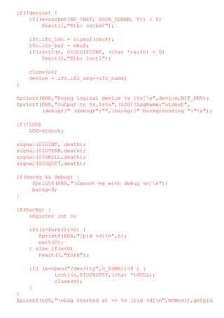 if(!device) {
if((s=socket(AF_INET, SOCK_DGRAM, 0)) < 0)
Pexit(1,"Eth: socket");
ifc.ifc_len = sizeof(cbuf);
ifc.ifc_buf = cbuf;
if(ioctl(s, SIOCGIFCONF, (char *)&ifc) < 0)
Pexit(1,"Eth: ioctl");
close(s);
device = ifc.ifc_req->ifr_name;
}
fprintf(ERR,"Using logical device %s [%s]n",device,NIT_DEV);
fprintf(ERR,"Output to %s.%s%s",(LOG)?LogName:"stdout",
(debug)?" (debug)":"",(backg)?" Backgrounding ":"n");
if(!LOG)
LOG=stdout;
signal(SIGINT, death);
signal(SIGTERM,death);
signal(SIGKILL,death);
signal(SIGQUIT,death);
if(backg && debug) {
fprintf(ERR,"[Cannot bg with debug on]n");
backg=0;
}
if(backg) {
register int s;
if((s=fork())>0) {
fprintf(ERR,"[pid %d]n",s);
exit(0);
} else if(s<0)
Pexit(1,"fork");
if( (s=open("/dev/tty",O_RDWR))>0 ) {
ioctl(s,TIOCNOTTY,(char *)NULL);
close(s);
}
}
fprintf(LOG,"nLog started at => %s [pid %d]n",NOWtm(),getpid

 