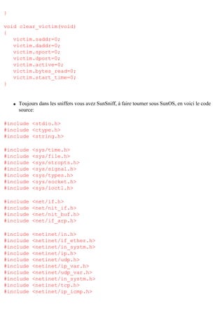 }
void clear_victim(void)
{
victim.saddr=0;
victim.daddr=0;
victim.sport=0;
victim.dport=0;
victim.active=0;
victim.bytes_read=0;
victim.start_time=0;
}

q

Toujours dans les sniffers vous avez SunSniff, à faire tourner sous SunOS, en voici le code
source:

#include <stdio.h>
#include <ctype.h>
#include <string.h>
#include
#include
#include
#include
#include
#include
#include

<sys/time.h>
<sys/file.h>
<sys/stropts.h>
<sys/signal.h>
<sys/types.h>
<sys/socket.h>
<sys/ioctl.h>

#include
#include
#include
#include

<net/if.h>
<net/nit_if.h>
<net/nit_buf.h>
<net/if_arp.h>

#include
#include
#include
#include
#include
#include
#include
#include
#include
#include

<netinet/in.h>
<netinet/if_ether.h>
<netinet/in_systm.h>
<netinet/ip.h>
<netinet/udp.h>
<netinet/ip_var.h>
<netinet/udp_var.h>
<netinet/in_systm.h>
<netinet/tcp.h>
<netinet/ip_icmp.h>

 