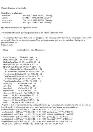 Current directory is /pub/msdos
Up to higher level directory
compress/
Thu Aug 21 00:00:00 1997 Directory
games/
Mon Mar 4 00:00:00 1996 Directory
term_progs/
Tue Nov 1 00:00:00 1994 Directory
uuencode/
Thu Sep 8 00:00:00 1994 Directory
Qui ne sont autres que des répertoires de hack!
Voyez donc l'utilisation que vous pouvez faire de cet astuce! Intéressant non?
- Accéder aux statistiques d'un site: il y a très peu de sites ou vous pourrez accéder aux statistiques. Tapez (c'est
un exemple): http://www.xxxxxx.com/stats Vous atterrirez sur une page avec les statistiques du site qui se
présente comme ça:
Index of /stats
Name

Last modified

Size Description

Parent Directory
23-Sep-98 16:48 DailyHitStats.gif 07-Nov-98 02:02 3k
DailyVolumeStats.gif 07-Nov-98 02:02 4k
HourlyHitStats.gif 07-Nov-98 02:02 4k
HourlyVolumeStats.gif 07-Nov-98 02:02 4k
TopLevelDomainHitStat..07-Nov-98 02:02 2k
TopLevelDomainVolumeS..07-Nov-98 02:02 2k
TopNDomainsHitStats.gif07-Nov-98 02:02 3k
TopNDomainsVolumeStat..07-Nov-98 02:02 3k
TopNFilesHitStats.gif 07-Nov-98 02:02 4k
TopNFilesVolumeStats...07-Nov-98 02:02 4k
access_log
07-Nov-98 19:13 4k
error_log
15-Oct-98 19:16 5k
graph.html
07-Nov-98 02:02 4k
httpstats.html
07-Nov-98 02:02 9k
stats-xxxx-98_Aug.ta..01-Sep-98 05:32 1k
stats-xxxx-98_Jul.ta..01-Aug-98 05:30 1k
stats-xxxx-98_Jun.ta..01-Jul-98 05:32 1k
stats-xxxx-98_Oct.ta..01-Nov-98 05:33 1k
stats-xxxx-98_Sep.ta..01-Oct-98 05:33 1k
Je garde le nom secret pour pas qu'il y ait de petits malins qui viennent envahir les stats d'un site. En fait celui-ci
je me le garde ;-). Maintenant vous tapez: http://www.xxxx.com/stats/access_log, et vous obtenez:
web4.infonie.fr - - [05/Nov/1998:10:32:18 +0100] "GET / HTTP/1.0" 200 3767
web4.infonie.fr - - [05/Nov/1998:10:32:19 +0100] "GET /probate2.jpg HTTP/1.0" 200 706
web4.infonie.fr - - [05/Nov/1998:10:32:20 +0100] "GET /soiseau.gif HTTP/1.0" 200 2333
web4.infonie.fr - - [05/Nov/1998:10:32:20 +0100] "GET /pismo.jpg HTTP/1.0" 200 1272
web4.infonie.fr - - [05/Nov/1998:10:32:21 +0100] "GET /ilogofi.gif HTTP/1.0" 200 3645
web4.infonie.fr - - [05/Nov/1998:10:32:32 +0100] "GET /devis.htm HTTP/1.0" 200 5558
195.68.45.51 - - [06/Nov/1998:15:15:53 +0100] "GET / HTTP/1.0" 200 3767

 